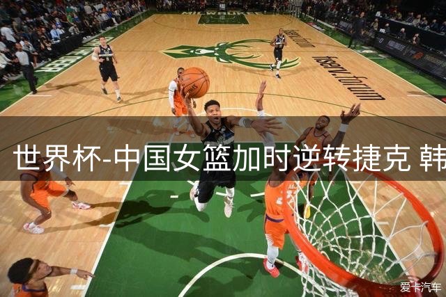 世界杯-中国女篮加时逆转捷克 韩旭22+14杨舒予18分绝平上篮