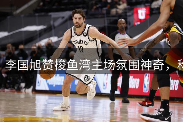 李国旭赞梭鱼湾主场氛围神奇，称未闻客队助威声